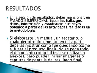    En la sección de resultados, debes mencionar, en
    PASADO E IMPERSONAL, todos los hallazgos,
    datos, información y estadísticas que hayas
    obtenido a partir de las actividades realizadas en
    tu metodología.

   Si elaboraste un manual, un recetario, o
    cualquier otro documento, en esta parte
    deberás mostrar cómo fue quedando (como
    si fuera el producto final). No se pega todo
    el documento como tal (eso se realiza en
    anexos), pero puedes incluir imágenes o
    capturas de pantalla del resultado final.
 