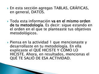    En esta sección agregas TABLAS, GRÁFICAS,
    en general, DATOS.

   Toda esta información va en el mismo orden
    de tu metodología. Es decir: sigue estando en
    el orden en el que te planteaste tus objetivos
    metodológicos.

   Piensa en la actividad 1 que mencionaste y
    desarrollaste en tu metodología. En ella
    explicaste el QUÉ HICISTE Y CÓMO LO
    HICISTE. Ahora, en resultados, mencionas el
    QUÉ TE SALIÓ DE ESA ACTIVIDAD.
 