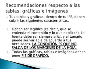     Tus tablas y gráficas, dentro de tu IFE, deben
     cubrir las siguientes características.

1.    Deben ser legibles (es decir, que se
      entienda el contenido y lo que explican). La
      fuente debe ser siempre arial, y el tamaño
      puede ser variable de acuerdo a tus
      neceisdaes. LA CONDICIÓN ES QUE NO
      SALGA DE LOS MÁRGENES DE LA HOJA.
2.    Todas las gráficas, tablas e imágenes deben
      tener PIE DE GRÁFICO.
 