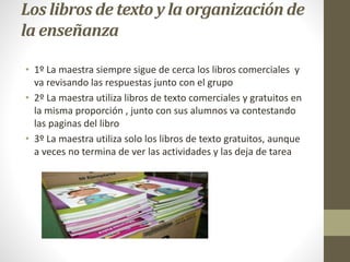 Los libros de texto y la organización de 
la enseñanza 
• 1º La maestra siempre sigue de cerca los libros comerciales y 
va revisando las respuestas junto con el grupo 
• 2º La maestra utiliza libros de texto comerciales y gratuitos en 
la misma proporción , junto con sus alumnos va contestando 
las paginas del libro 
• 3º La maestra utiliza solo los libros de texto gratuitos, aunque 
a veces no termina de ver las actividades y las deja de tarea 
 