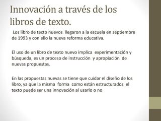 Innovación a través de los 
libros de texto. 
Los libro de texto nuevos llegaron a la escuela en septiembre 
de 1993 y con ello la nueva reforma educativa. 
El uso de un libro de texto nuevo implica experimentación y 
búsqueda, es un proceso de instrucción y apropiación de 
nuevas propuestas. 
En las propuestas nuevas se tiene que cuidar el diseño de los 
libro, ya que la misma forma como están estructurados el 
texto puede ser una innovación al usarlo o no 
