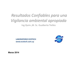 Resultados Confiables para una
Vigilancia ambiental apropiada
Ing Quim.,M. Sc. Gualberto Trelles

LABORATORIO ECOTECH
www.ecotech.com.uy

Marzo 2014

 