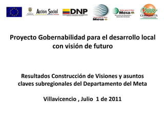 Resultados Construcción de Visiones y asuntos
claves subregionales del Departamento del Meta
Villavicencio , Julio 1 de 2011
Proyecto Gobernabilidad para el desarrollo local
con visión de futuro
 