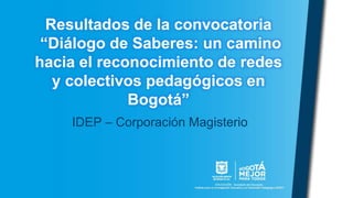 Resultados de la convocatoria
“Diálogo de Saberes: un camino
hacia el reconocimiento de redes
y colectivos pedagógicos en
Bogotá”
IDEP – Corporación Magisterio
 