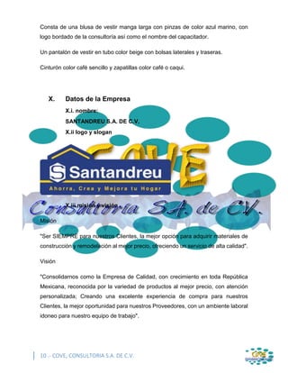 10 .- COVE, CONSULTORIA S.A. DE C.V.
Consta de una blusa de vestir manga larga con pinzas de color azul marino, con
logo bordado de la consultoría así como el nombre del capacitador.
Un pantalón de vestir en tubo color beige con bolsas laterales y traseras.
Cinturón color café sencillo y zapatillas color café o caqui.
X. Datos de la Empresa
X.i. nombre:
SANTANDREU S.A. DE C.V.
X.ii logo y slogan
X.iii misión y visión
Misión
"Ser SIEMPRE para nuestros Clientes, la mejor opción para adquirir materiales de
construcción y remodelación al mejor precio, ofreciendo un servicio de alta calidad".
Visión
"Consolidarnos como la Empresa de Calidad, con crecimiento en toda República
Mexicana, reconocida por la variedad de productos al mejor precio, con atención
personalizada; Creando una excelente experiencia de compra para nuestros
Clientes, la mejor oportunidad para nuestros Proveedores, con un ambiente laboral
idoneo para nuestro equipo de trabajo".
 