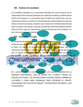 18 .- COVE, CONSULTORIA S.A. DE C.V.
XIII. Análisis de resultados
Los resultados obtenidos con la encuestas obtenidas son que la mayoría de los
colaboradores de la empresa Santandreu son capaces de realizar sus labres diarias
dentro de la empresa y no les importan tanto el salario que reciban sino, que sus
superiores los tomen en cuenta y con eso ellos generan oportunidades de superarse
dentro o fuera de la empresa, consideran que si están en un ambiente laboral donde
todos se apoyen como equipo, y a pesar de que tengan diferente problemas siempre
tratan de dar lo mejor de sí para ofrecer un buen servicio para con los clientes y un
buen trato para con sus compañeros.
XIV. Conclusión 1ra fase
En conclusión los empleados de Santandreu solo necesitan ese empujón para que
las labores que realizan y el servicio que ofrecen, lo hagan aún mejor de lo que ya
lo hacen, sin importar la remuneración que obtengan solo necesitan que sus
supervisores los tengan en consideración para cualquier oportunidad de superación
que se ofrezca dentro de la empresa, además de que en cada uno de los
departamento de esta organización los supervisores son muy atentos a las
necesidades de todos sus colaboradores.
2.- Segunda Fase
SE LLEVÓ A CABO LA CAPACITACIÓN A LOS COLABORADORES DE LA
EMPRESA SANTANDREU, CON UN TIEMPO DE 3 HORAS Y MEDIA, SE
EXPUSO LOS TEMAS Y SE PROYECTARON ALGUNOS VIDEOS, TAMBIÉN SE
LLEVARON A CABO UNAS DINÁMICAS PARA INTEGRAR AL GRUPO,
FINALIZANDO CON UN COFFEE BREAK Y ENTREGANDO DIPLOMAS A LOS
CAPACITADOS.
 