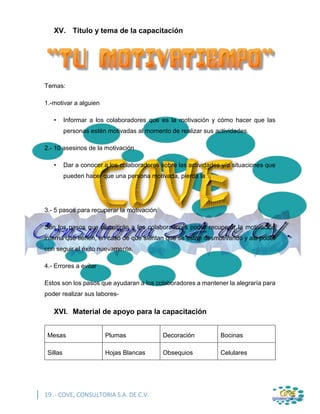 19 .- COVE, CONSULTORIA S.A. DE C.V.
XV. Título y tema de la capacitación
Temas:
1.-motivar a alguien
• Informar a los colaboradores que es la motivación y cómo hacer que las
personas estén motivadas al momento de realizar sus actividades.
2.- 10 asesinos de la motivación
• Dar a conocer a los colaboradores sobre las actividades y/o situaciones que
pueden hacer que una persona motivada, pierda la
3.- 5 pasos para recuperar la motivación
Son los pasos que permitirán a los colaboradores poder recuperar la motivación
interna que tienen, en caso de que sientan que se están desmotivando y asi poder
con seguir el éxito nuevamente.
4.- Errores a evitar
Estos son los pasos que ayudaran a los colaboradores a mantener la alegraría para
poder realizar sus labores-
XVI. Material de apoyo para la capacitación
Mesas Plumas Decoración Bocinas
Sillas Hojas Blancas Obsequios Celulares
 