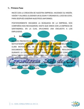 6 .- COVE, CONSULTORIA S.A. DE C.V.
1.- Primera Fase
INICIÓ CON LA CREACIÓN DE NUESTRA EMPRESA, HACIENDO SU MISIÓN,
VISIÓN Y VALORES, ELIGIENDO UN SLOGAN Y CREANDO EL LOGO DE COVE,
PARA DESPUÉS DISEÑAR NUESTROS UNIFORMES.
POSTERIORMENTE INICIAMOS LA BÚSQUEDA DE LA EMPRESA, DOS
COMPAÑÍAS NOS RECHAZARON, HASTA QUE DIMOS CON LA EMPRESA DE
SANTANDREU, EN LA CUAL APLICAMOS UNA ENCUESTA A LOS
EMPLEADOS.
I. Introducción
EN ESTE PROYECTO EL GRUPO COVE PRESENTÓ LA CAPACITACIÓN “TU
MOTIVATIEMPO” EN LA EMPRESA “SANTANDREU”, PARA ASÍ MEJORAR EL
CLIMA MOTIVACIONAL DE LA MISMA EMPRESA. EN EL SIGUIENTE
DOCUMENTO SE MUESTRA TODAS LAS ACTIVIDADES REALIZADAS
DURANTE LA CAPACITACIÓN, LOS TEMAS ABORDADOS ASÍ COMO LOS
RESULTADOS OBTENIDOS TANTO PARA LOS COLABORADORES, GERENTE
Y CAPACITADORES.
CON EL ÚNICO FIN DE REANIMAR LA MOTIVACION Y CREAR UN MEJOR
AMBIENTE LABORAL ENTRE LOS MISMOS COLABORADORES Y DE ESTA
MANERA LLEVÁNDOLOS AL ÉXITO
 