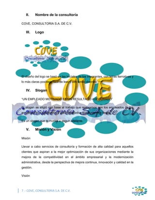 7 .- COVE, CONSULTORIA S.A. DE C.V.
II. Nombre de la consultoría
COVE, CONSULTORIA S.A. DE C.V.
III. Logo
El diseño del logo se basó en las iniciales de los integrantes, con letras llamativas y
lo más claras posibles, fácil de leer y con fondo discreto.
IV. Slogan
“UN EMPLEADO MOTIVADO ES UN RESULTADO ASEGURADO”
El slogan se eligió con base al trabajo que realizamos con los empleados de las
empresas en capacitación y a los resultados que queremos llegar.
Es un slogan que te motiva a seguir adelante.
V. Misión y Visión
Misión
Llevar a cabo servicios de consultoría y formación de alta calidad para aquellos
clientes que aspiran a la mejor optimización de sus organizaciones mediante la
mejora de la competitividad en el ámbito empresarial y la modernización
administrativa, desde la perspectiva de mejora continua, innovación y calidad en la
gestión.
Visión
 