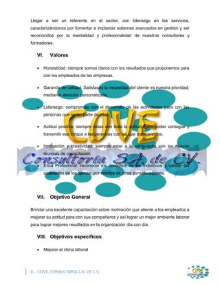 8 .- COVE, CONSULTORIA S.A. DE C.V.
Llegar a ser un referente en el sector, con liderazgo en los servicios,
caracterizándonos por fomentar e implantar sistemas avanzados en gestión y ser
reconocidos por la mentalidad y profesionalidad de nuestros consultores y
formadores.
VI. Valores
 Honestidad: siempre somos claros con los resultados que proponemos para
con los empleados de las empresas.
 Garantía de calidad: Satisfaces la necesidad del cliente es nuestra prioridad,
mediante atención personalizada.
 Liderazgo: compromiso con el desarrollo de las actividades para con las
personas que serán parte de ellas.
 Actitud positiva: siempre estas con toda la actitud, para poder contagiar y
transmitir esa chispa a las personas con las que trabajaremos.
 Innovación y creatividad: siempre estar a la vanguardia con las nuevas
técnicas de capacitación
 Ética Profesional: reconocer los derechos de los individuos y valorar las
cualidades de los demás, por encima de otras consideraciones.
VII. Objetivo General
Brindar una excelente capacitación sobre motivación que aliente a los empleados a
mejorar su actitud para con sus compañeros y así lograr un mejor ambiente laborar
para lograr mejores resultados en la organización día con día.
VIII. Objetivos específicos
 Mejorar el clima laboral
 