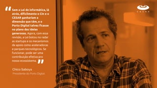 Sem a Lei de informática, lá
atrás, dificilmente o CIn e o
CESAR ganhariam a
dimensão que têm, e o
Porto Digital talvez ficasse
no plano das ideias
generosas. Agora, com essa
revisão, a Lei botou no radar
as startups e os mecanismos
de apoio como aceleradoras
e parques tecnológicos. Se
funcionar, pode ser uma
contribuição efetiva pro
nosso ecossistema.
“
“
Presidente do Porto Digital
Chico Saboya
 