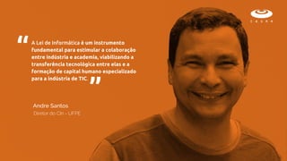 A Lei de Informática é um instrumento
fundamental para estimular a colaboração
entre indústria e academia, viabilizando a
transferência tecnológica entre elas e a
formação de capital humano especializado
para a indústria de TIC.
“ “
Diretor do CIn - UFPE
Andre Santos
 