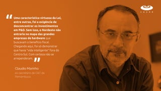 Uma característica virtuosa da Lei,
entre outras, foi a exigência de
desconcentrar os investimentos
em P&D. Sem isso, o Nordeste não
entraria no mapa das grandes
empresas de hardware que
buscavam o benefício fiscal.
Chegando aqui, foi só demonstrar
que havia “vida inteligente” fora do
Centro-Sul. Com certeza não se
arrependeram.
“
“
Claudio Marinho
ex-secretário de C&T de
Pernambuco
 