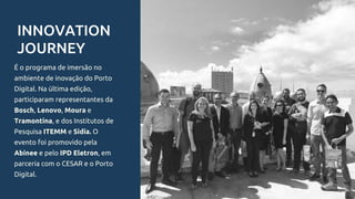 INNOVATION
JOURNEY
É o programa de imersão no
ambiente de inovação do Porto
Digital. Na última edição,
participaram representantes da
Bosch, Lenovo, Moura e
Tramontina, e dos Institutos de
Pesquisa ITEMM e Sidia. O
evento foi promovido pela
Abinee e pelo IPD Eletron, em
parceria com o CESAR e o Porto
Digital.
 