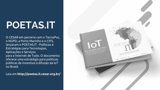 POETAS.IT
O CESAR em parceria com o TecnoPuc,
o NGPD, a Porto Marinho e o CIFS,
lançaram o POETAS.IT - Políticas e
Estratégias para Tecnologias,
Aplicações e Serviços
para a Internet de Tudo. O documento
oferece uma estratégia para políticas
públicas de incentivo à difusão da IoT
no Brasil.
Leia em http://poetas.it.cesar.org.br/
 