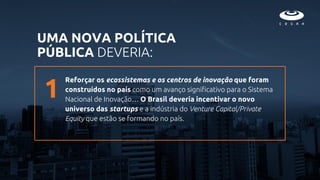 Reforçar os ecossistemas e os centros de inovação que foram
construídos no país como um avanço significativo para o Sistema
Nacional de Inovação… O Brasil deveria incentivar o novo
universo das startups e a indústria do Venture Capital/Private
Equity que estão se formando no país.
UMA NOVA POLÍTICA
PÚBLICA DEVERIA:
1
 