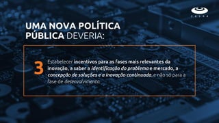 Estabelecer incentivos para as fases mais relevantes da
inovação, a saber a identificação do problema e mercado, a
concepção de soluções e a inovação continuada, e não só para a
fase de desenvolvimento.
UMA NOVA POLÍTICA
PÚBLICA DEVERIA:
3
 