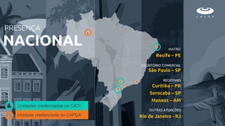 MATRIZ
Recife – PE
ESCRITÓRIO COMERCIAL
São Paulo – SP
REGIONAIS
Curitiba – PR
Sorocaba – SP
Manaus – AM
OUTRAS ATUAÇÕES
Rio de Janeiro - RJ
PRESENÇA
NACIONAL
Unidades credenciadas no CATI
Unidade credenciada no CAPDA
 