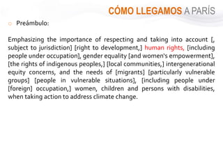 CÓMO LLEGAMOS A PARÍS
o Preámbulo:
Emphasizing the importance of respecting and taking into account [,
subject to jurisdiction] [right to development,] human rights, [including
people under occupation], gender equality [and women‘s empowerment],
[the rights of indigenous peoples,] [local communities,] intergenerational
equity concerns, and the needs of [migrants] [particularly vulnerable
groups] [people in vulnerable situations], [including people under
[foreign] occupation,] women, children and persons with disabilities,
when taking action to address climate change.
 