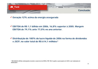 Conclusão


  Geração 12% acima da energia assegurada



  EBITDA de R$ 1 1 bilhão em 2006 16 8% superior à 2005. Margem
               1,1           2006, 16,8%           2005
  EBITDA de 79,1% ante 77,0% no ano anterior.



  Distribuição de 100% do lucro líquido de 2006 na forma de dividendos
  e JSCP, no valor total de R$ 614,1 milhões*
         ,                   $    ,




* R$ 448,90 milhões antecipados durante o exercício de 2006 e R$ 165,2 sujeito a aprovação em AGO a ser realizada em
09/04/2007.
                                                                                                                       31
 