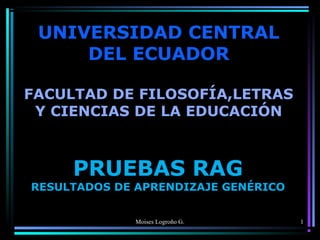 UNIVERSIDAD CENTRAL
DEL ECUADOR
FACULTAD DE FILOSOFÍA,LETRAS
Y CIENCIAS DE LA EDUCACIÓN

PRUEBAS RAG

RESULTADOS DE APRENDIZAJE GENÉRICO
Moises Logroño G.

1

 