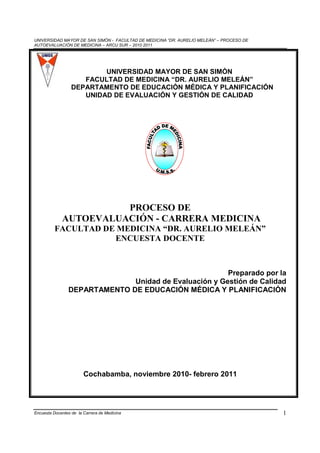 UNIVERSIDAD MAYOR DE SAN SIMÓN - FACULTAD DE MEDICINA “DR. AURELIO MELEÁN” – PROCESO DE
AUTOEVALUACIÓN DE MEDICINA – ARCU SUR – 2010 2011




                          UNIVERSIDAD MAYOR DE SAN SIMÓN
                     FACULTAD DE MEDICINA “DR. AURELIO MELEÁN”
                  DEPARTAMENTO DE EDUCACIÓN MÉDICA Y PLANIFICACIÓN
                     UNIDAD DE EVALUACIÓN Y GESTIÓN DE CALIDAD




                       PROCESO DE
             AUTOEVALUACIÓN - CARRERA MEDICINA
          FACULTAD DE MEDICINA “DR. AURELIO MELEÁN”
                     ENCUESTA DOCENTE



                                                       Preparado por la
                              Unidad de Evaluación y Gestión de Calidad
                DEPARTAMENTO DE EDUCACIÓN MÉDICA Y PLANIFICACIÓN




                        Cochabamba, noviembre 2010- febrero 2011




Encuesta Docentes de la Carrera de Medicina                                               1
 