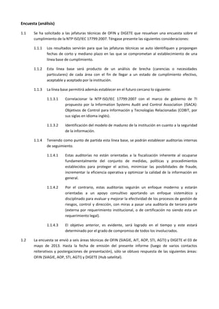 Encuesta (análisis)
1.1 Se ha solicitado a las jefaturas técnicas de OFIN y DIGETE que resuelvan una encuesta sobre el
cumplimiento de la NTP ISO/IEC 17799:2007. Téngase presente las siguientes consideraciones:
1.1.1 Los resultados servirán para que las jefaturas técnicas se auto identifiquen y propongan
fechas de corto y mediano plazo en las que se comprometan al establecimiento de una
línea base de cumplimiento.
1.1.2 Esta línea base será producto de un análisis de brecha (carencias o necesidades
particulares) de cada área con el fin de llegar a un estado de cumplimiento efectivo,
aceptable y aceptado por la institución.
1.1.3 La línea base permitirá además establecer en el futuro cercano lo siguiente:
1.1.3.1 Correlacionar la NTP ISO/IEC 17799:2007 con el marco de gobierno de TI
propuesto por la Information Systems Audit and Control Association (ISACA):
Objetivos de Control para Información y Tecnologías Relacionadas (COBIT, por
sus siglas en idioma inglés).
1.1.3.2 Identificación del modelo de madurez de la institución en cuanto a la seguridad
de la información.
1.1.4 Teniendo como punto de partida esta línea base, se podrán establecer auditorías internas
de seguimiento.
1.1.4.1 Estas auditorías no están orientadas a la fiscalización inherente al ocuparse
fundamentalmente del conjunto de medidas, políticas y procedimientos
establecidos para proteger el activo, minimizar las posibilidades de fraude,
incrementar la eficiencia operativa y optimizar la calidad de la información en
general.
1.1.4.2 Por el contrario, estas auditorías seguirán un enfoque moderno y estarán
orientadas a un apoyo consultivo aportando un enfoque sistemático y
disciplinado para evaluar y mejorar la efectividad de los procesos de gestión de
riesgos, control y dirección, con miras a pasar una auditoría de tercera parte
(externa por requerimiento institucional, o de certificación no siendo esta un
requerimiento legal).
1.1.4.3 El objetivo anterior, es evidente, será logrado en el tiempo y este estará
determinado por el grado de compromiso de todos los involucrados.
1.2 La encuesta se envió a seis áreas técnicas de OFIN (SIAGIE, AIT, AOP, STI, AGTI) y DIGETE el 03 de
mayo de 2013. Hasta la fecha de emisión del presente informe (luego de varios contactos
reiterativos y postergaciones de presentación), sólo se obtuvo respuesta de las siguientes áreas:
OFIN (SIAGIE, AOP, STI, AGTI) y DIGETE (Hub satelital).
 