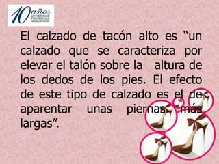 MARCO TEÓRICO El uso de tacón datan del año 1533, cuando eran usados como símbolo de lujo y para reflejar elegancia de la moda. En el reinado de Luis XIV (1643), él con su gran influencia impuso moda, entre ella revoluciono  la moda del calzado  pues lo usaba para disminuir su corta estatura.