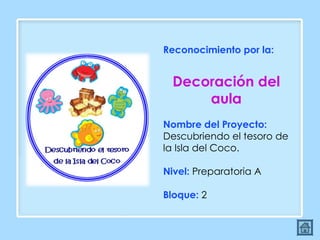 Reconocimiento por la:  Decoración del aula Nombre del Proyecto:  Descubriendo el tesoro de la Isla del Coco. Nivel:  Preparatoria A Bloque:  2 