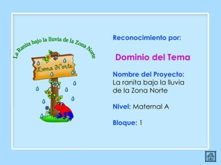 La Ranita bajo la lluvia de la Zona Norte Reconocimiento por:  Dominio del Tema Nombre del Proyecto:  La ranita bajo la lluvia de la Zona Norte  Nivel:  Maternal A Bloque:  1 