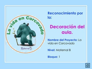 Reconocimiento por la:  Decoración del aula. Nombre del Proyecto:  La vida en Corcovado Nivel:  Maternal B Bloque:  1 