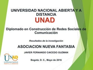 UNIVERSIDAD NACIONAL ABIERTA Y A
DISTANCIA
Diplomado en Construcción de Redes Sociales de
Comunicación
Resultados de la investigación
ASOCIACION NUEVA FANTASIA
JAVIER FERNANDO CAICEDO GUZMAN
Bogotá, D. C., Mayo de 2016
 