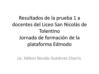 Resultados de la prueba 1 a
docentes del Liceo San Nicolás de
            Tolentino
   Jornada de formación de la
       plataforma Edmodo

  Lic. Milton Nicolás Gutiérrez Charris
 