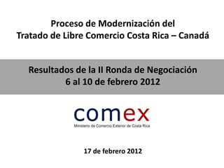 Proceso de Modernización del
Tratado de Libre Comercio Costa Rica – Canadá


  Resultados de la II Ronda de Negociación
          6 al 10 de febrero 2012




               17 de febrero 2012
 