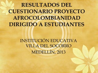 RESULTADOS DEL
CUESTIONARIO PROYECTO
 AFROCOLOMBIANIDAD
DIRIGIDO A ESTUDIANTES

   INSTITUCIÓN EDUCATIVA
     VILLA DEL SOCORRO
        MEDELLÍN, 2013
 