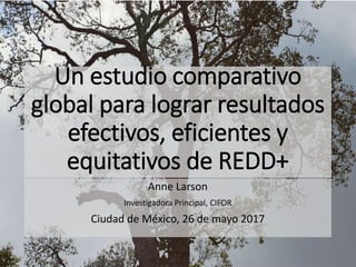 Un estudio comparativo
global para lograr resultados
efectivos, eficientes y
equitativos de REDD+
Anne Larson
Investigadora Principal, CIFOR
Ciudad de México, 26 de mayo 2017
 