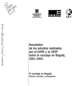 ALCALDIA MAYOR
      "|°°C             DA NE      p:
   SERVICIOS PÚBLICOS




Resultados
de los estudios realizados
por el DANE y la UESP
sobre el reciclaje en Bogotá,
2001-2003.



El reciclaje en Bogotá
Actores, procesos y perspectivas
 