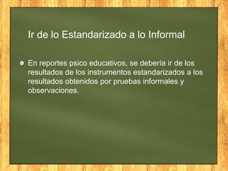 Ir de lo Estandarizado a lo Informal
En reportes psico educativos, se debería ir de los
resultados de los instrumentos estandarizados a los
resultados obtenidos por pruebas informales y
observaciones.
 