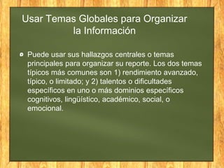 Usar Temas Globales para Organizar
la Información
Puede usar sus hallazgos centrales o temas
principales para organizar su reporte. Los dos temas
típicos más comunes son 1) rendimiento avanzado,
típico, o limitado; y 2) talentos o dificultades
específicos en uno o más dominios específicos
cognitivos, lingüístico, académico, social, o
emocional.
 