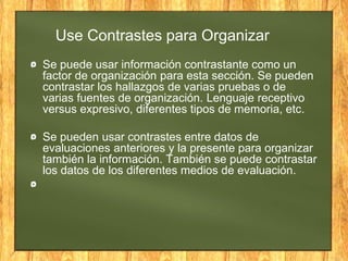 Use Contrastes para Organizar
Se puede usar información contrastante como un
factor de organización para esta sección. Se pueden
contrastar los hallazgos de varias pruebas o de
varias fuentes de organización. Lenguaje receptivo
versus expresivo, diferentes tipos de memoria, etc.
Se pueden usar contrastes entre datos de
evaluaciones anteriores y la presente para organizar
también la información. También se puede contrastar
los datos de los diferentes medios de evaluación.
 