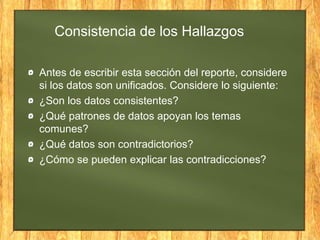 Consistencia de los Hallazgos
Antes de escribir esta sección del reporte, considere
si los datos son unificados. Considere lo siguiente:
¿Son los datos consistentes?
¿Qué patrones de datos apoyan los temas
comunes?
¿Qué datos son contradictorios?
¿Cómo se pueden explicar las contradicciones?
 