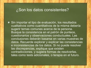 ¿Son los datos consistentes?
Sin importar el tipo de evaluación, los resultados
cualitativos como cuantitativos de la misma debería
sugerir temas comunes acerca de la persona.
Busque la consistencia en el patrón de punteos,
cuestionarios y observaciones conductuales. Las
conclusiones deberán basarse en varias muestras de
datos. Recuerde explorar y explicar las consistencias
e inconsistencias de los datos. Si no puede resolver
las discrepancias, explique que existen
contradicciones, y sugiera formas de resolverlas,
tales como tests adicionales, o terapia en el futuro.
 