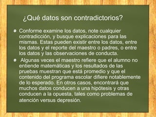 ¿Qué datos son contradictorios?
Conforme examine los datos, note cualquier
contradicción, y busque explicaciones para las
mismas. Estas pueden existir entre los datos, entre
los datos y el reporte del maestro o padres, o entre
los datos y las observaciones de conducta.
Algunas veces el maestro refiere que el alumno no
entiende matemáticas y los resultados de las
pruebas muestran que está promedio y que el
contenido del programa escolar difiere notablemente
de lo esperado. En otros casos, encontrará que
muchos datos conducen a una hipótesis y otras
conducen a la opuesta, tales como problemas de
atención versus depresión.
 