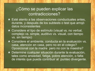 ¿Cómo se pueden explicar las
contradicciones?
Esté atento a las observaciones conductuales antes,
durante, y después de los subtests o test que arrojó
datos inconsistentes
Considere el tipo de estímulo (visual vs. no verbal,
complejo vs. simple, auditivo vs. visual, con tiempo
vs. sin tiempo)
Considere el ambiente, conducta en la evaluación vs.
casa, atención en casa, pero no en el colegio?
Oposicional con la madre pero no con la maestra?
Determine cualquier situación durante la evaluación,
tales como ansiedad, fatiga, pobre atención, o falta
de interés que pueda contribuir al punteo divergente.
 