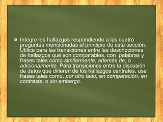 Integre los hallazgos respondiendo a las cuatro
preguntas mencionadas al principio de esta sección.
Utilice para las transiciones entre las descripciones
de hallazgos que son comparables, con palabras y
frases tales como similarmente, además de, o
adicionalmente. Para transiciones entre la discusión
de datos que difieren de los hallazgos centrales, use
frases tales como, por otro lado, en comparación, en
contraste, o sin embargo.
 