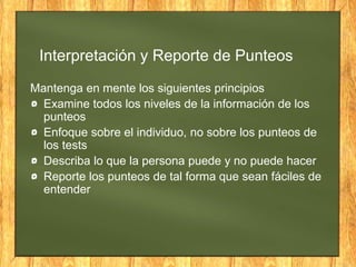 Interpretación y Reporte de Punteos
Mantenga en mente los siguientes principios
Examine todos los niveles de la información de los
punteos
Enfoque sobre el individuo, no sobre los punteos de
los tests
Describa lo que la persona puede y no puede hacer
Reporte los punteos de tal forma que sean fáciles de
entender
 