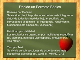 Dominio por Dominio
Se escriben las interpretaciones de los tests integrando
datos de todas las medidas bajo el subtítulo que
corresponde al dominio (ej. inteligencia, rendimiento,
funcionamiento emocional, vocacional)
Habilidad por Habilidad
Los resultados se organizan por habilidades específicas
(ej. Memoria, habilidad viso espacial, lenguaje oral,
viso-motor),
Test por Test
Se divide en sub secciones de acuerdo a los tests
específicos aplicados (ej. WAIS III, MMPI2, CAS)
Decida un Formato Básico
 