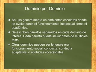 Dominio por Dominio
Se usa generalmente en ambientes escolares donde
se evalúa tanto el funcionamiento intelectual como el
académico.
Se escriben párrafos separados en cada dominio de
interés. Cada párrafo puede incluir datos de múltiples
tests.
Otros dominios pueden ser lenguaje oral,
funcionamiento social, conducta, conducta
adaptativa, o aptitudes vocacionales
 