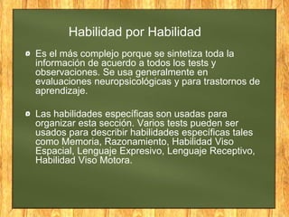 Habilidad por Habilidad
Es el más complejo porque se sintetiza toda la
información de acuerdo a todos los tests y
observaciones. Se usa generalmente en
evaluaciones neuropsicológicas y para trastornos de
aprendizaje.
Las habilidades específicas son usadas para
organizar esta sección. Varios tests pueden ser
usados para describir habilidades específicas tales
como Memoria, Razonamiento, Habilidad Viso
Espacial, Lenguaje Expresivo, Lenguaje Receptivo,
Habilidad Viso Motora.
 