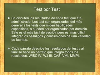 Test por Test
Se discuten los resultados de cada test que fue
administrado. Los test son organizados del más
general a los tests que miden habilidades
específicas, o pueden ser organizados por dominio.
Este es el más fácil de escribir pero es más difícil
integrar los hallazgos y conclusiones de una variedad
de fuentes.
Cada párrafo describe los resultados del test y al
final se hace un párrafo que integra todos los
resultados. WISC IV, WJ III, CAS, VMI, MMPI.
 